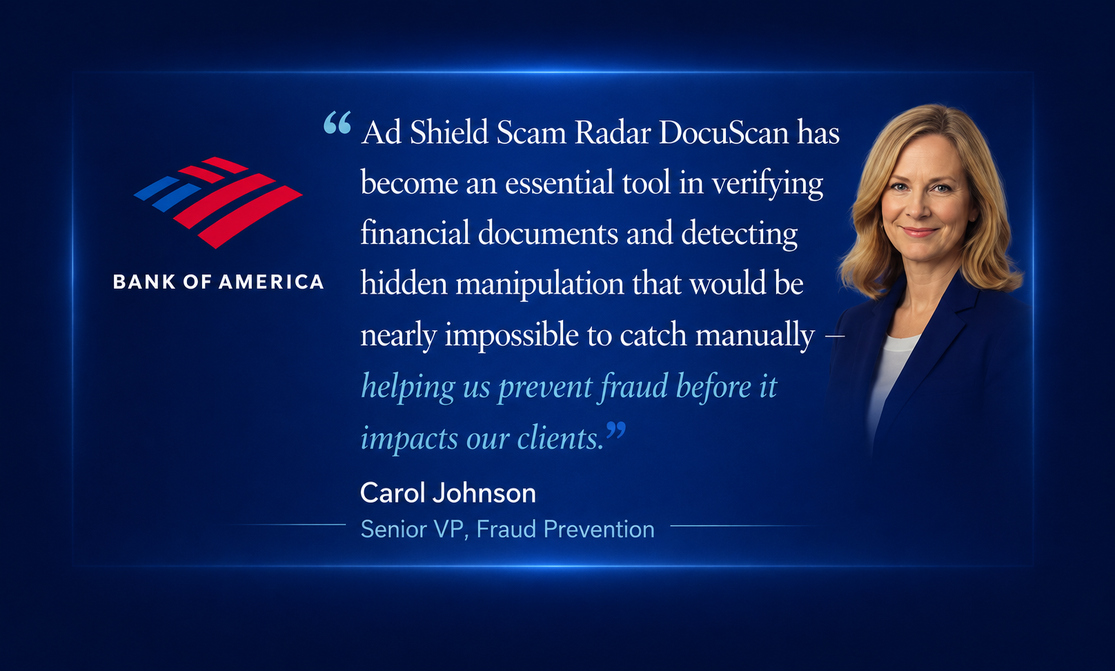 Bank of America testimonial. Carol Johnson, Senior VP of Fraud Prevention: 'Ad Shield Scam Radar DocuScan has become an essential tool in verifying financial documents and detecting hidden manipulation that would be nearly impossible to catch manually — helping us prevent fraud before it impacts our clients.'